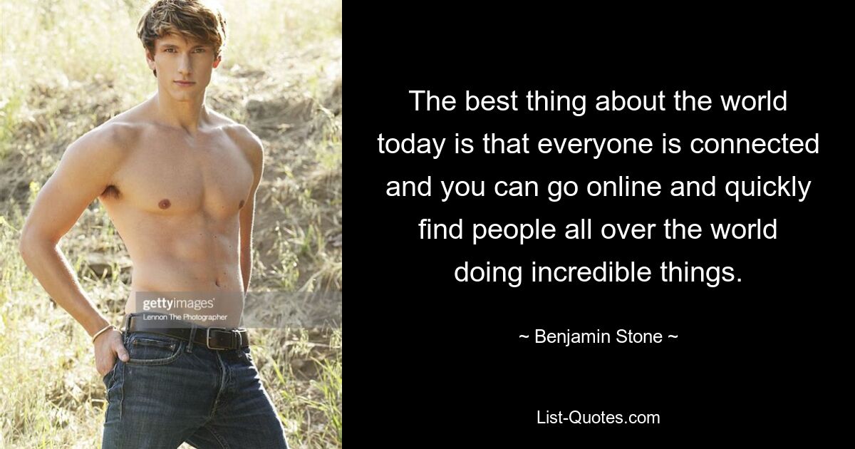 The best thing about the world today is that everyone is connected and you can go online and quickly find people all over the world doing incredible things. — © Benjamin Stone