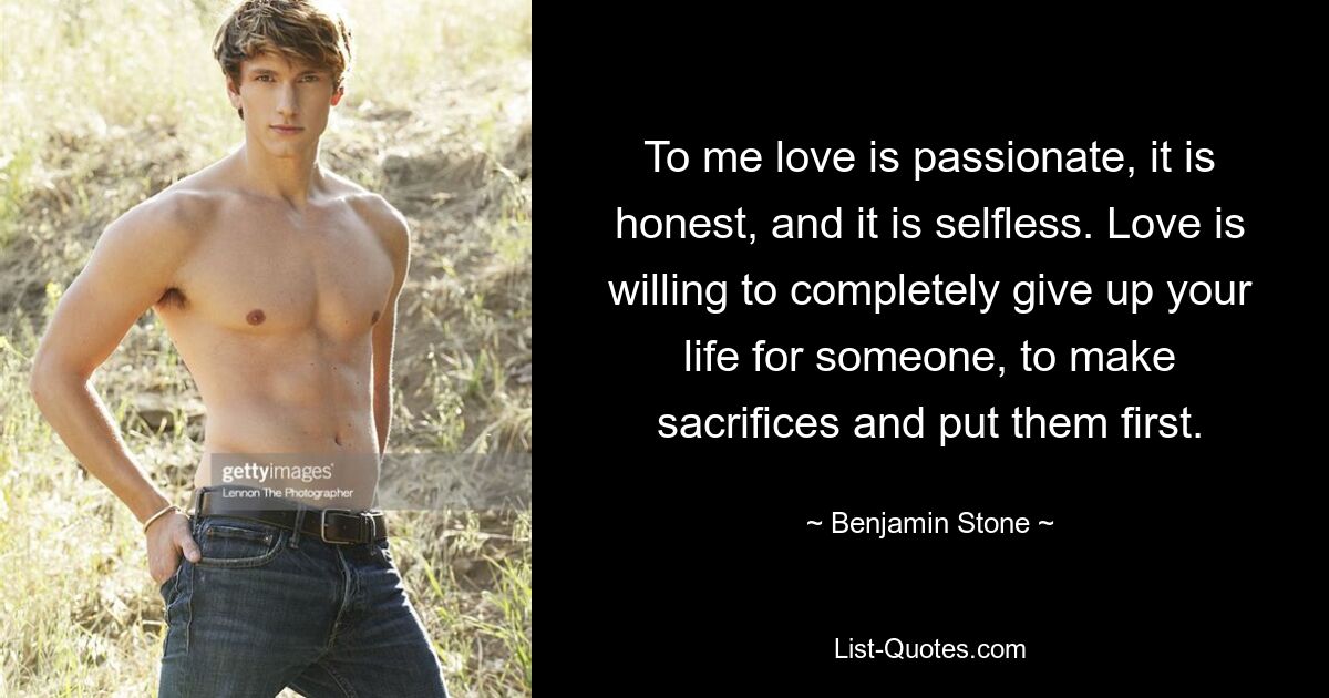 To me love is passionate, it is honest, and it is selfless. Love is willing to completely give up your life for someone, to make sacrifices and put them first. — © Benjamin Stone