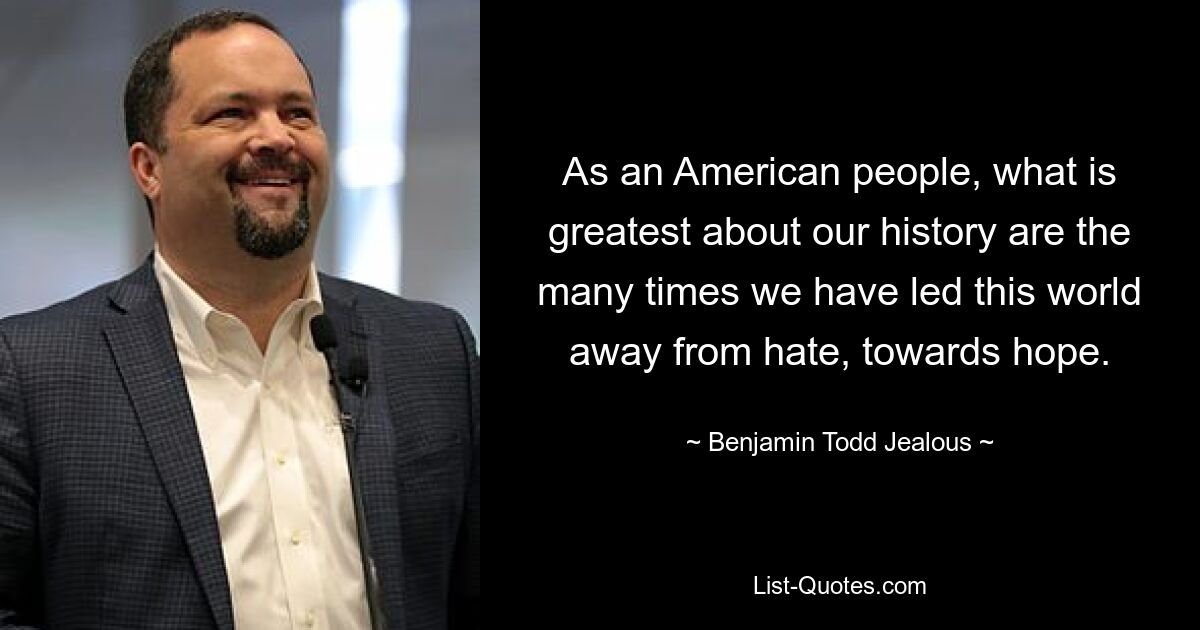 As an American people, what is greatest about our history are the many times we have led this world away from hate, towards hope. — © Benjamin Todd Jealous