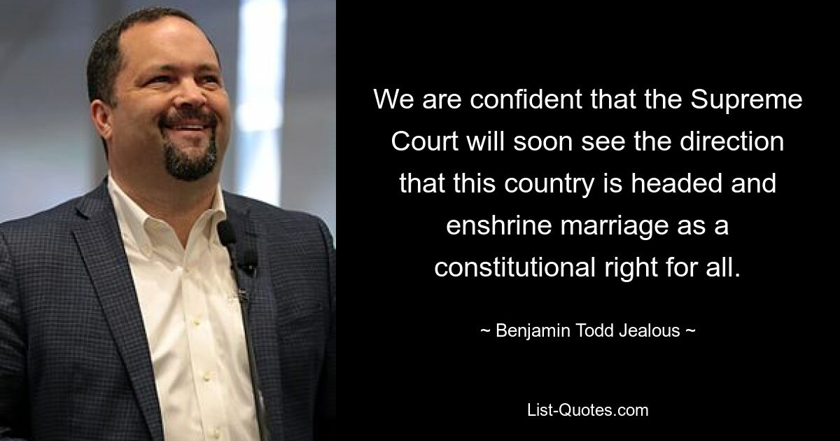 We are confident that the Supreme Court will soon see the direction that this country is headed and enshrine marriage as a constitutional right for all. — © Benjamin Todd Jealous