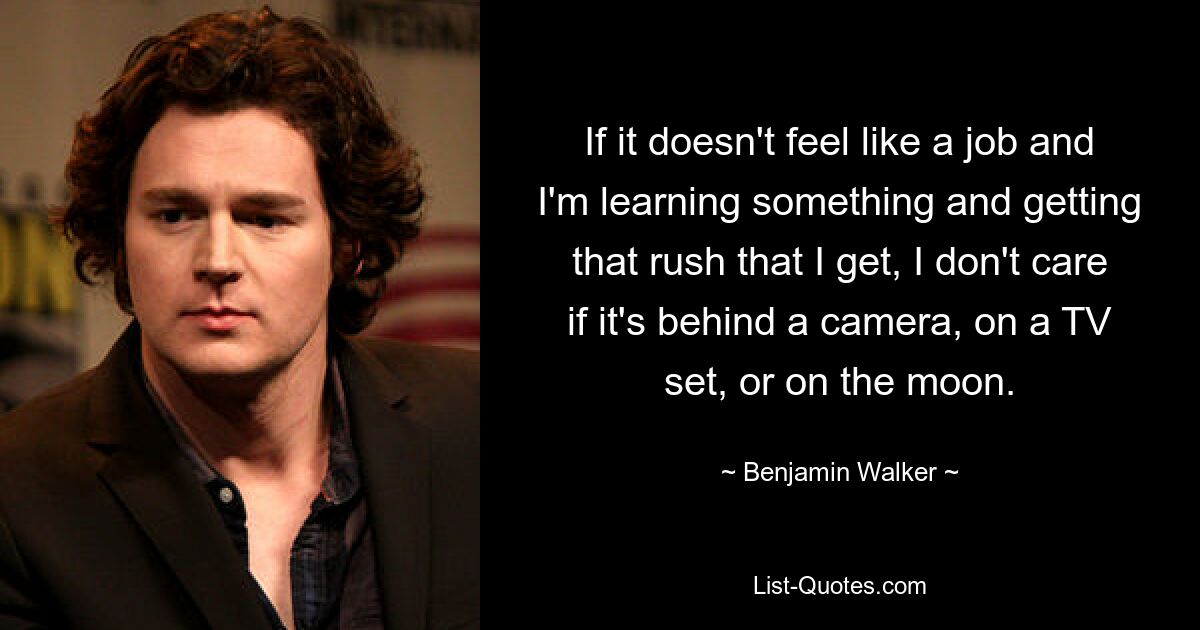 If it doesn't feel like a job and I'm learning something and getting that rush that I get, I don't care if it's behind a camera, on a TV set, or on the moon. — © Benjamin Walker