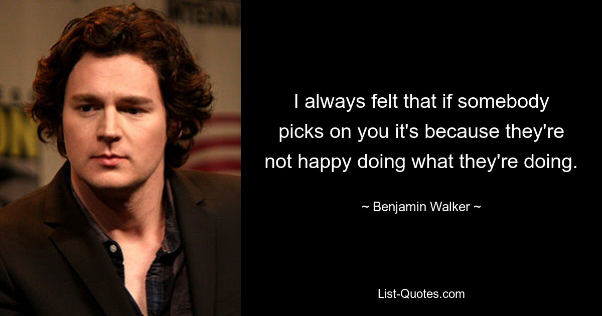 I always felt that if somebody picks on you it's because they're not happy doing what they're doing. — © Benjamin Walker