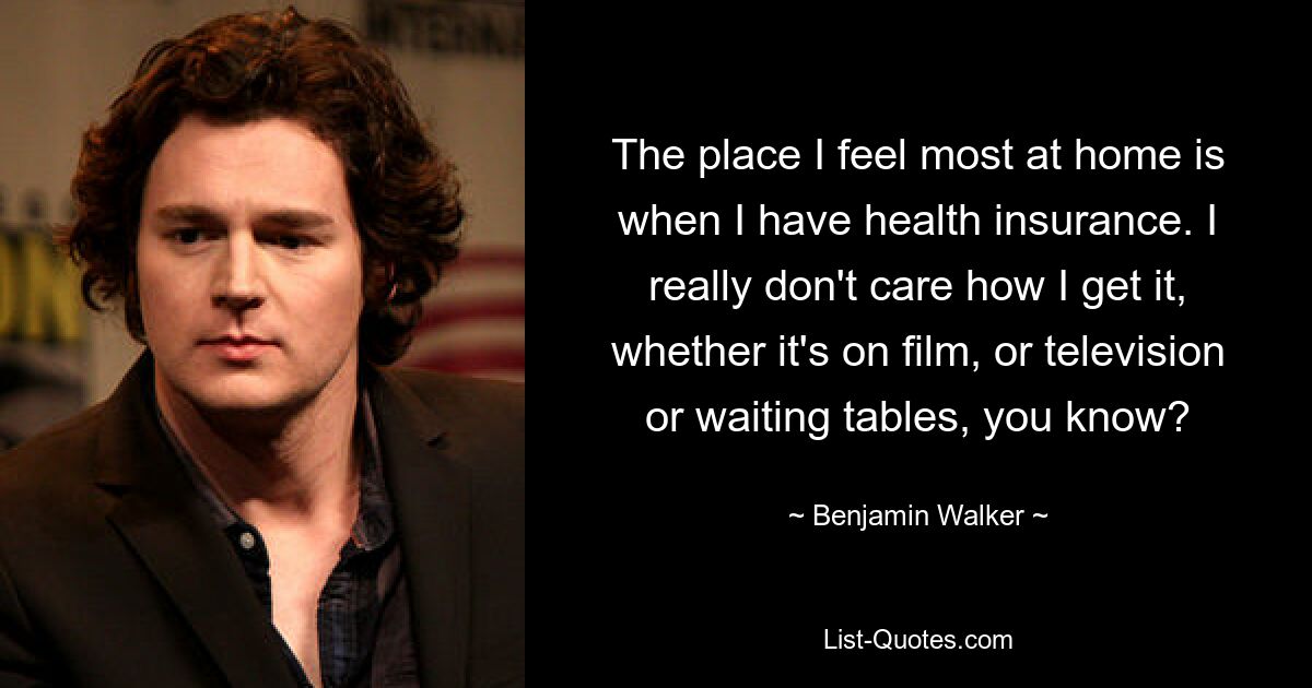 The place I feel most at home is when I have health insurance. I really don't care how I get it, whether it's on film, or television or waiting tables, you know? — © Benjamin Walker