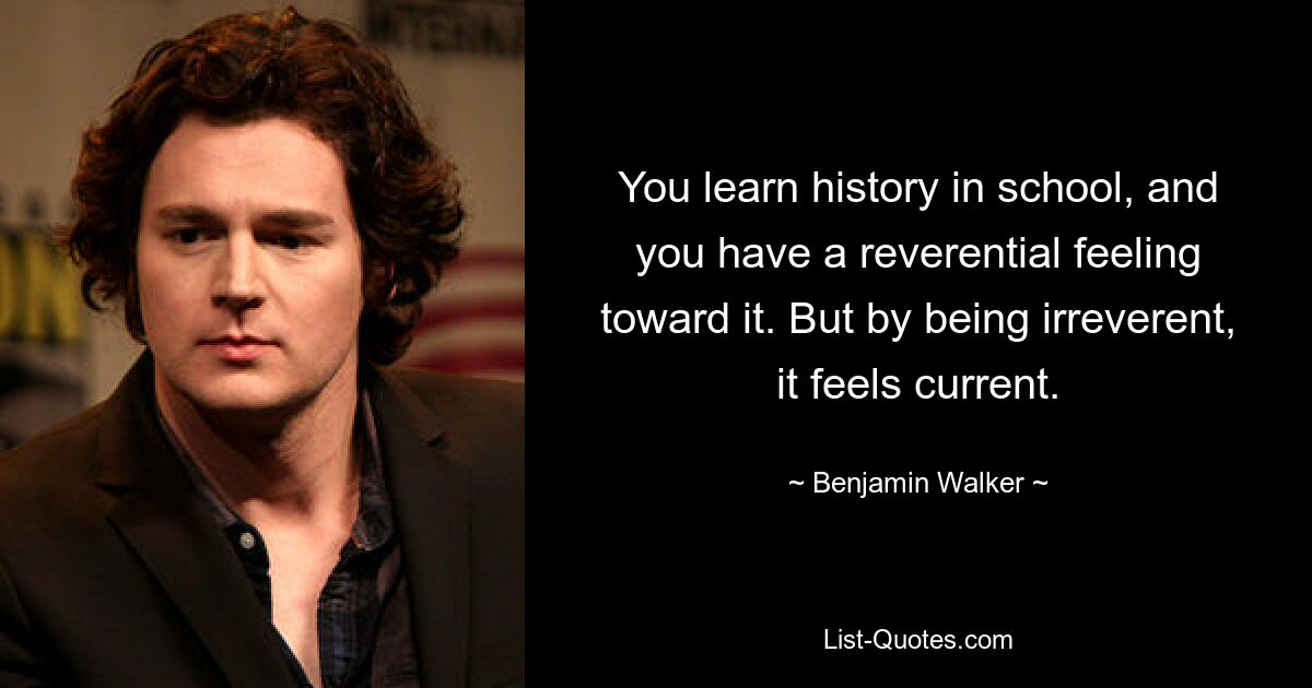 You learn history in school, and you have a reverential feeling toward it. But by being irreverent, it feels current. — © Benjamin Walker