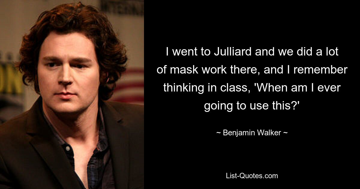 I went to Julliard and we did a lot of mask work there, and I remember thinking in class, 'When am I ever going to use this?' — © Benjamin Walker