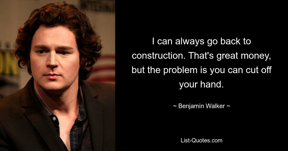 I can always go back to construction. That's great money, but the problem is you can cut off your hand. — © Benjamin Walker