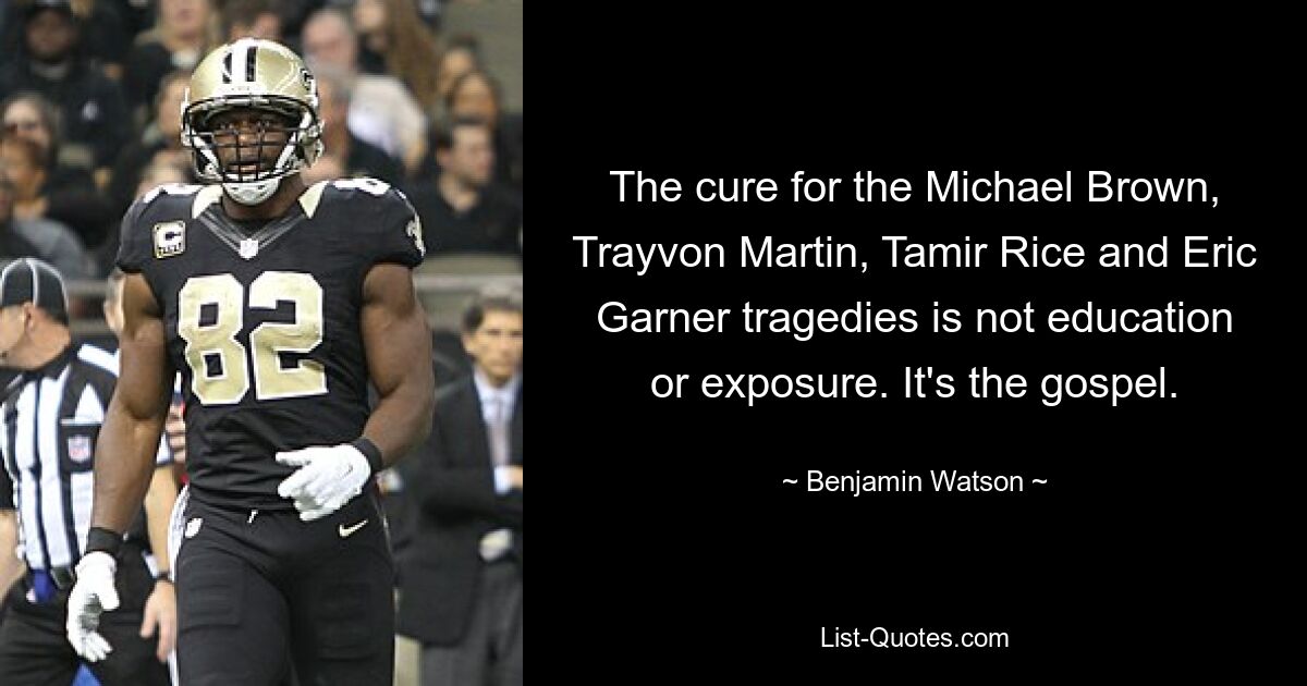 The cure for the Michael Brown, Trayvon Martin, Tamir Rice and Eric Garner tragedies is not education or exposure. It's the gospel. — © Benjamin Watson