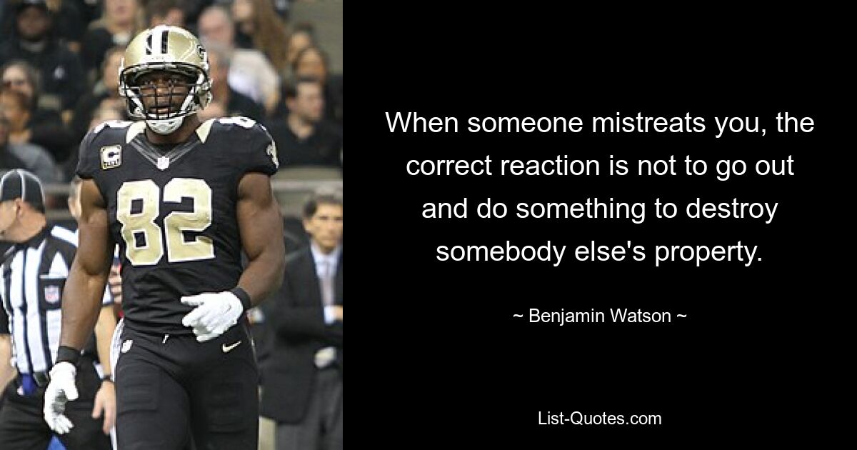 When someone mistreats you, the correct reaction is not to go out and do something to destroy somebody else's property. — © Benjamin Watson