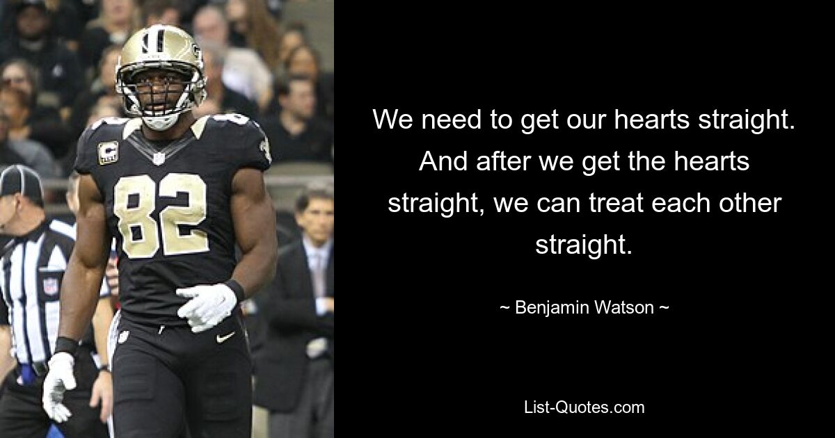 We need to get our hearts straight. And after we get the hearts straight, we can treat each other straight. — © Benjamin Watson