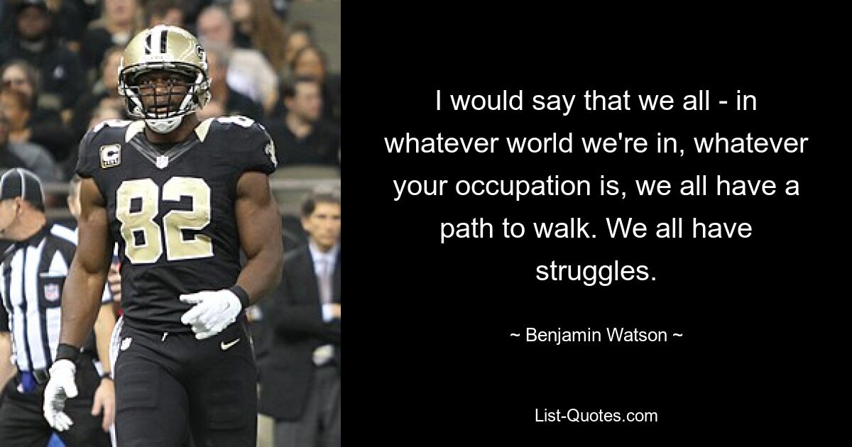 I would say that we all - in whatever world we're in, whatever your occupation is, we all have a path to walk. We all have struggles. — © Benjamin Watson