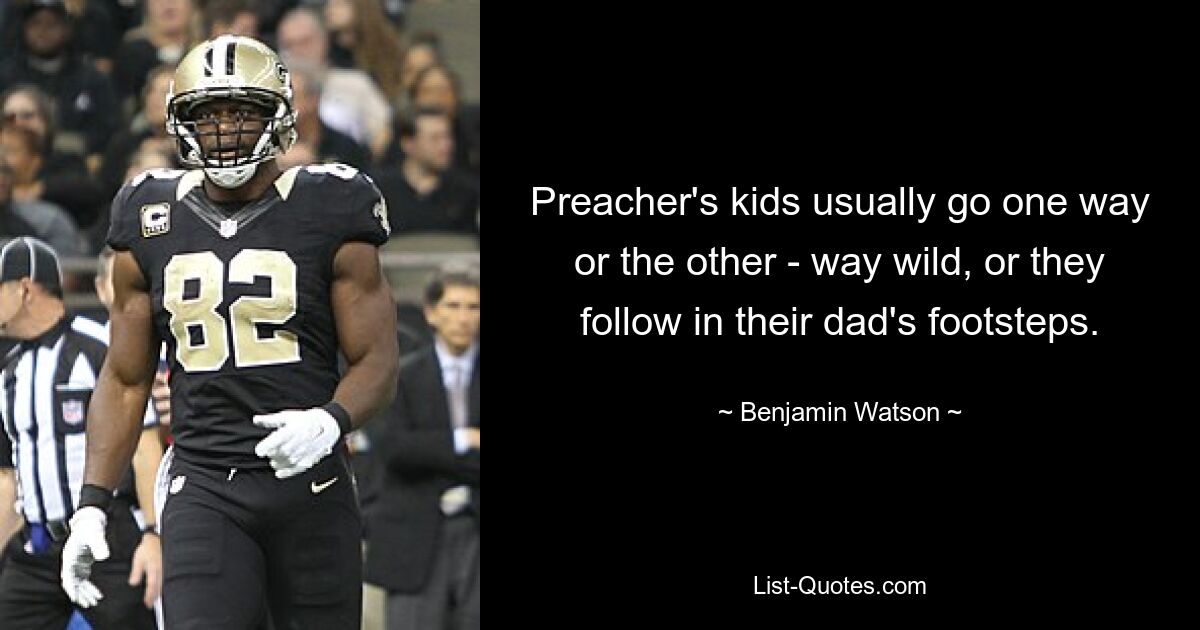 Preacher's kids usually go one way or the other - way wild, or they follow in their dad's footsteps. — © Benjamin Watson