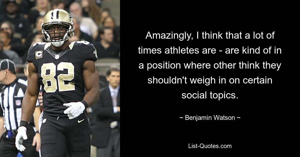 Amazingly, I think that a lot of times athletes are - are kind of in a position where other think they shouldn't weigh in on certain social topics. — © Benjamin Watson