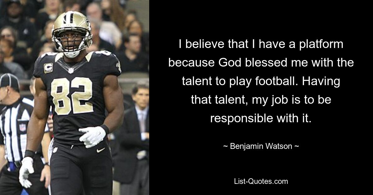 I believe that I have a platform because God blessed me with the talent to play football. Having that talent, my job is to be responsible with it. — © Benjamin Watson