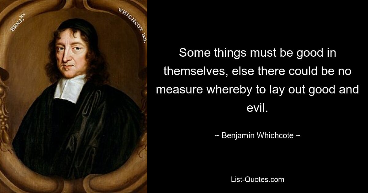 Some things must be good in themselves, else there could be no measure whereby to lay out good and evil. — © Benjamin Whichcote