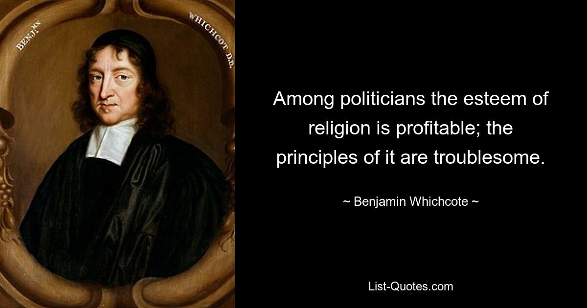 Among politicians the esteem of religion is profitable; the principles of it are troublesome. — © Benjamin Whichcote