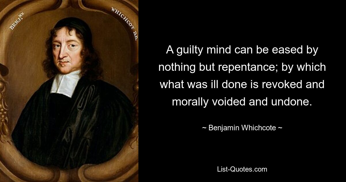 A guilty mind can be eased by nothing but repentance; by which what was ill done is revoked and morally voided and undone. — © Benjamin Whichcote