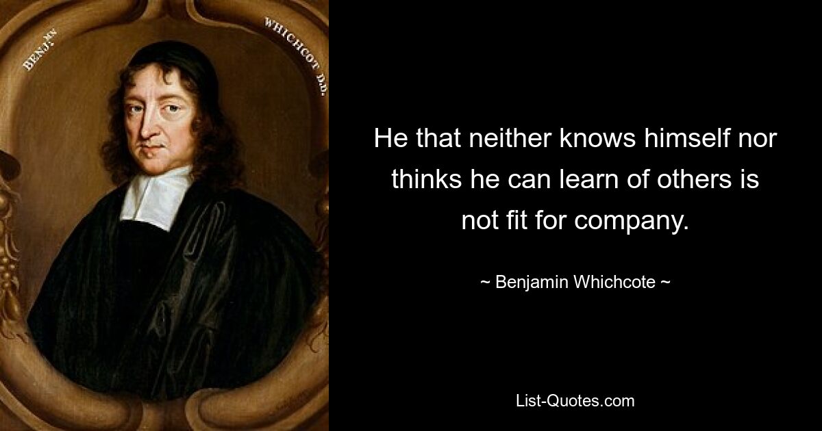 He that neither knows himself nor thinks he can learn of others is not fit for company. — © Benjamin Whichcote