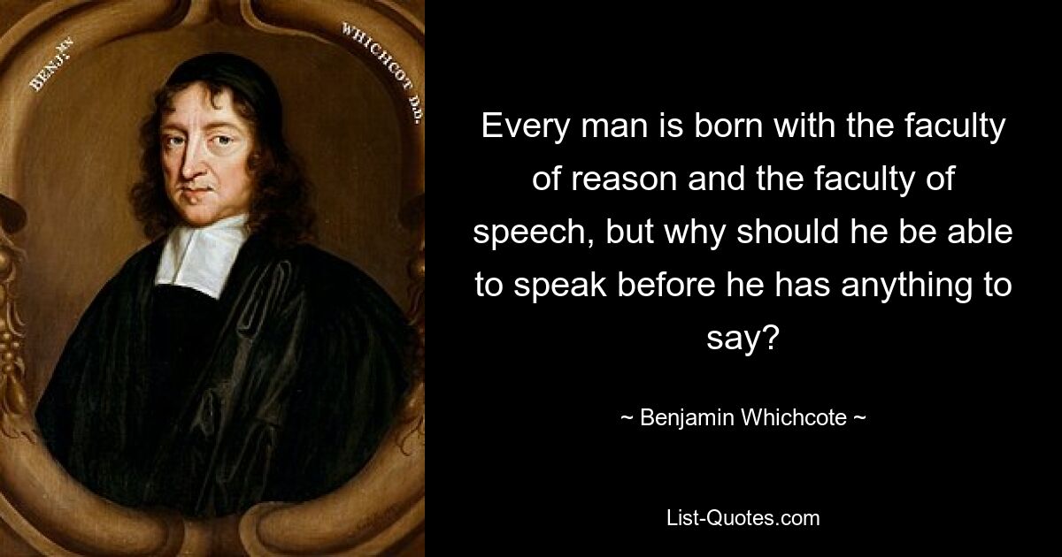 Every man is born with the faculty of reason and the faculty of speech, but why should he be able to speak before he has anything to say? — © Benjamin Whichcote