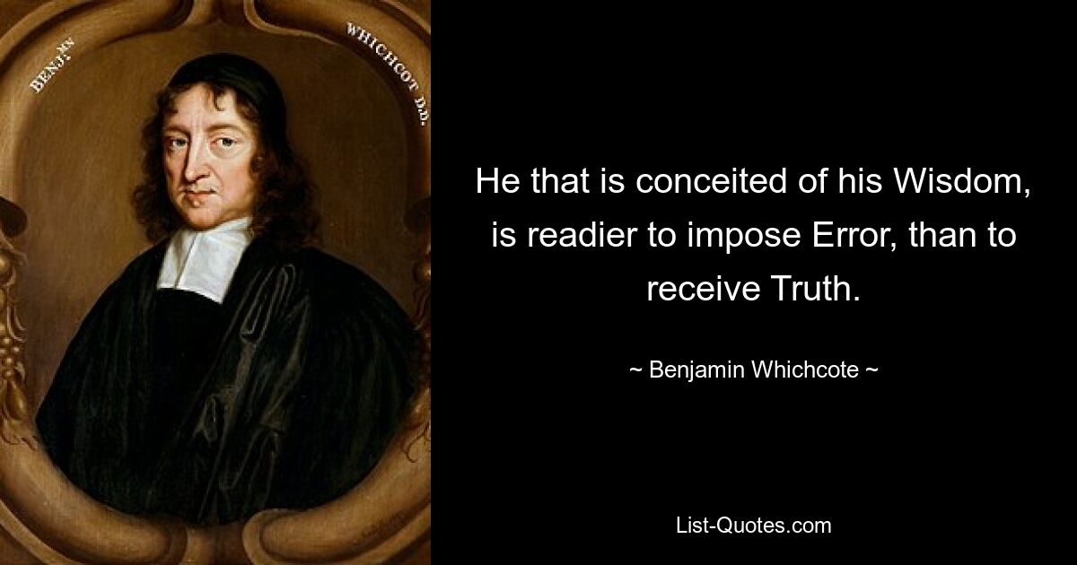 He that is conceited of his Wisdom, is readier to impose Error, than to receive Truth. — © Benjamin Whichcote