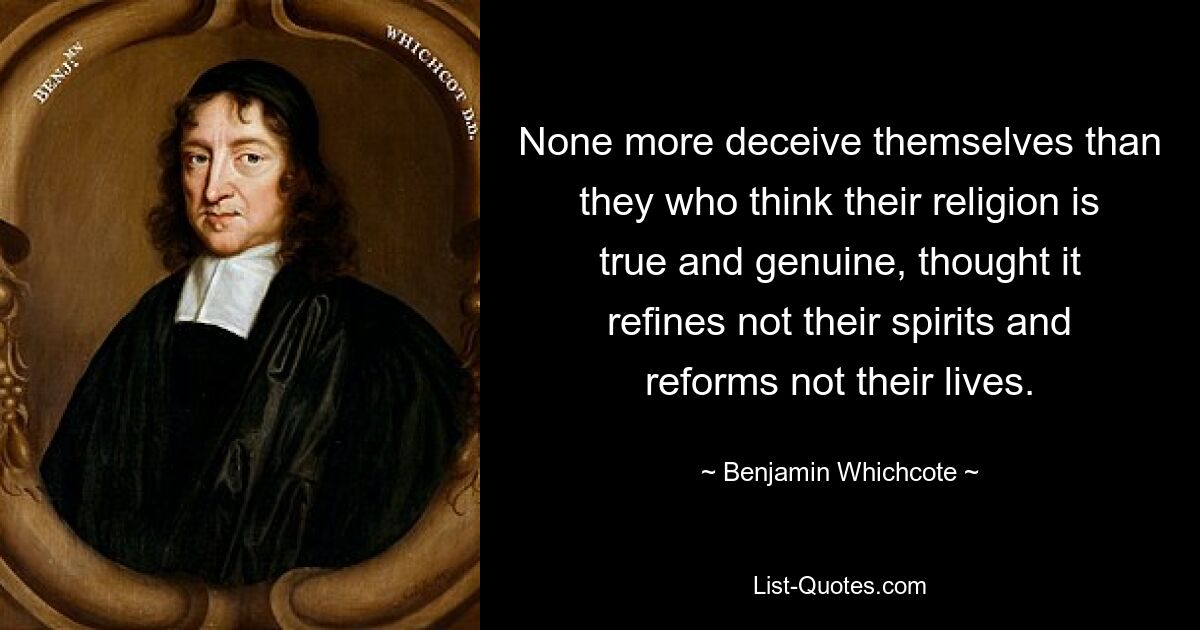 None more deceive themselves than they who think their religion is true and genuine, thought it refines not their spirits and reforms not their lives. — © Benjamin Whichcote