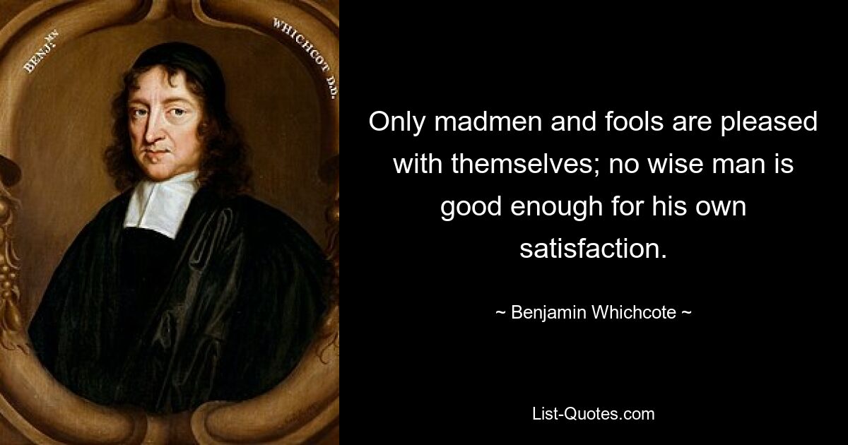 Only madmen and fools are pleased with themselves; no wise man is good enough for his own satisfaction. — © Benjamin Whichcote