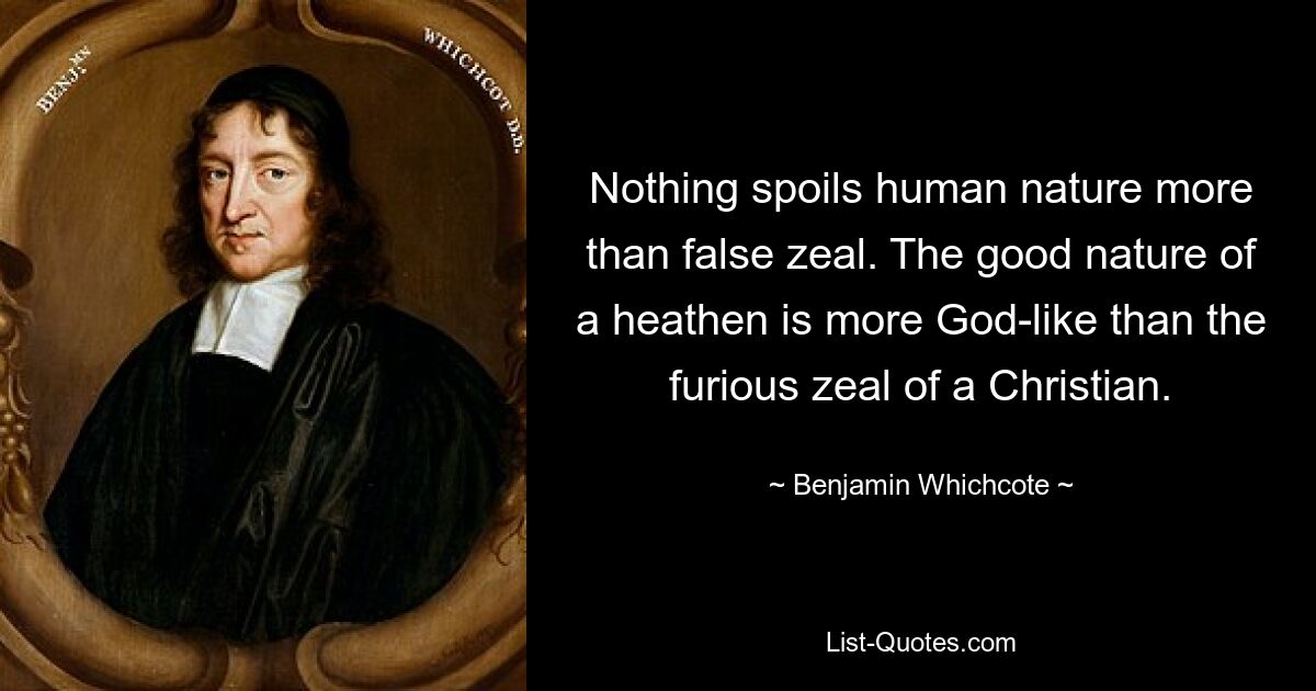 Nothing spoils human nature more than false zeal. The good nature of a heathen is more God-like than the furious zeal of a Christian. — © Benjamin Whichcote