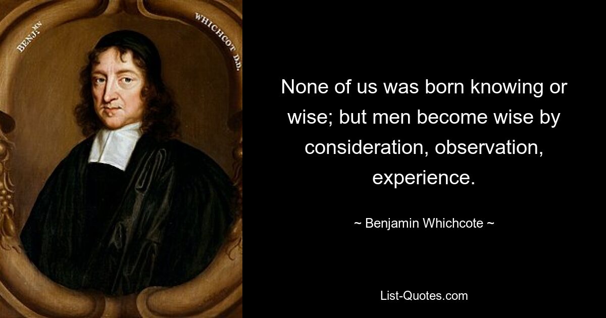 None of us was born knowing or wise; but men become wise by consideration, observation, experience. — © Benjamin Whichcote