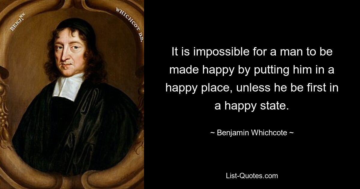 It is impossible for a man to be made happy by putting him in a happy place, unless he be first in a happy state. — © Benjamin Whichcote