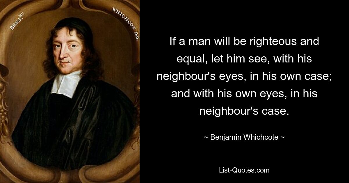 If a man will be righteous and equal, let him see, with his neighbour's eyes, in his own case; and with his own eyes, in his neighbour's case. — © Benjamin Whichcote