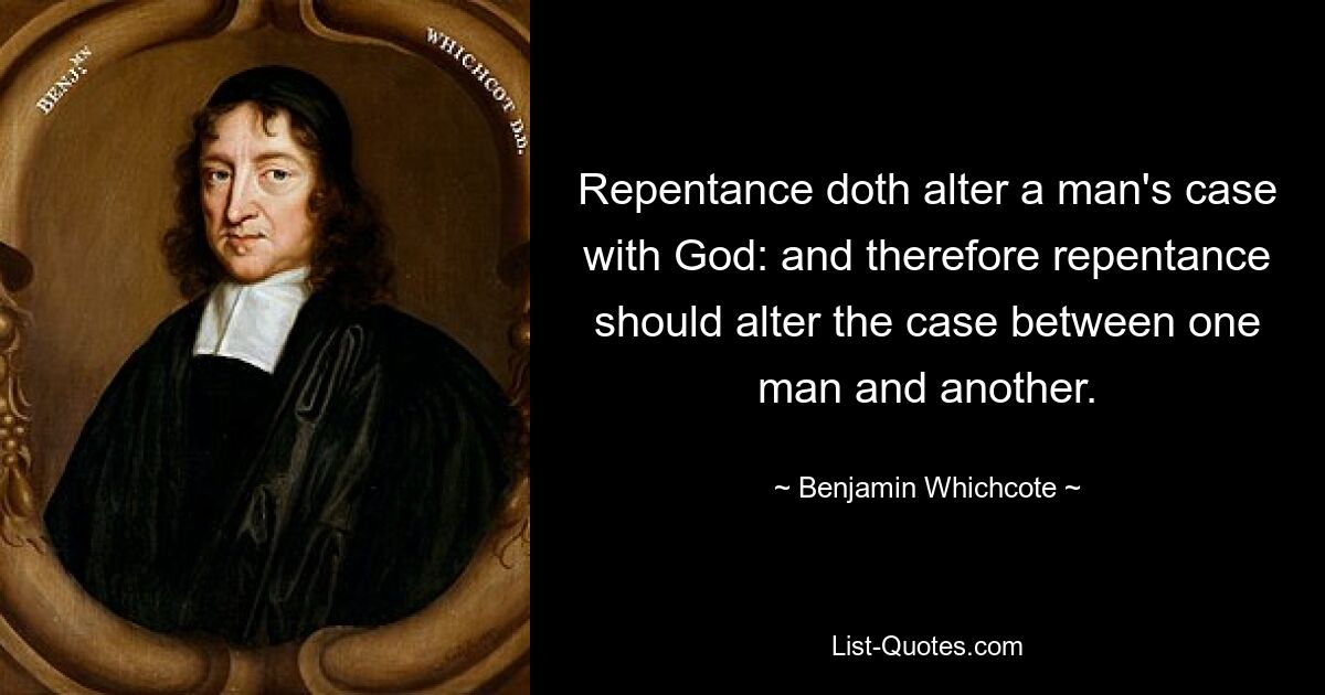 Repentance doth alter a man's case with God: and therefore repentance should alter the case between one man and another. — © Benjamin Whichcote