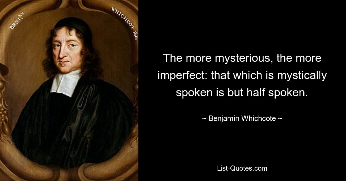 The more mysterious, the more imperfect: that which is mystically spoken is but half spoken. — © Benjamin Whichcote