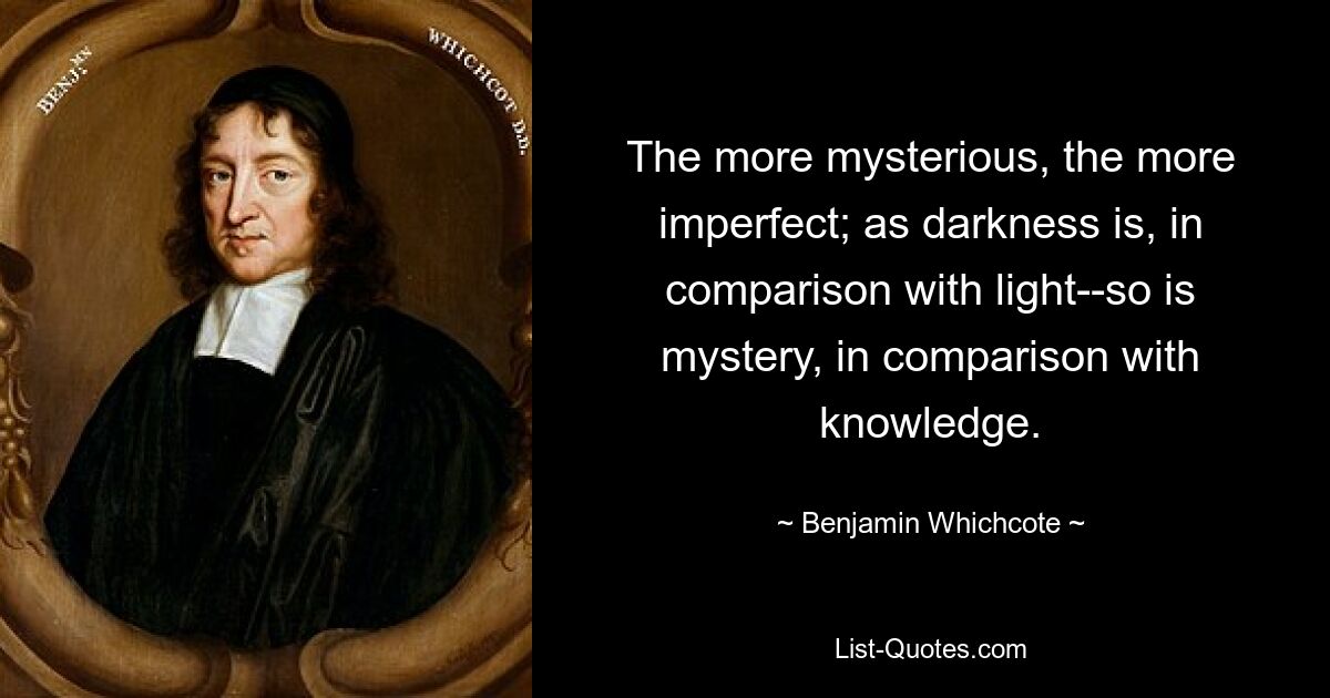 The more mysterious, the more imperfect; as darkness is, in comparison with light--so is mystery, in comparison with knowledge. — © Benjamin Whichcote