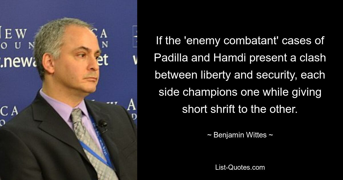 If the 'enemy combatant' cases of Padilla and Hamdi present a clash between liberty and security, each side champions one while giving short shrift to the other. — © Benjamin Wittes