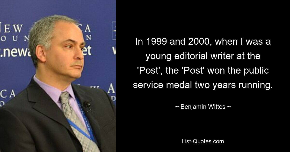 In 1999 and 2000, when I was a young editorial writer at the 'Post', the 'Post' won the public service medal two years running. — © Benjamin Wittes