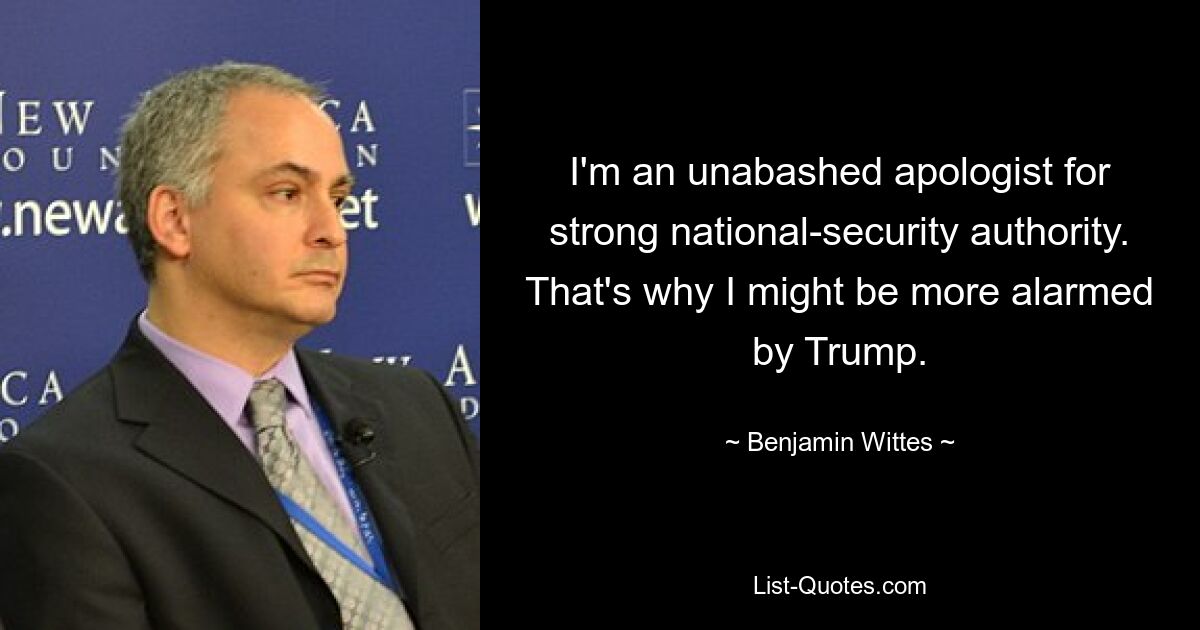 I'm an unabashed apologist for strong national-security authority. That's why I might be more alarmed by Trump. — © Benjamin Wittes