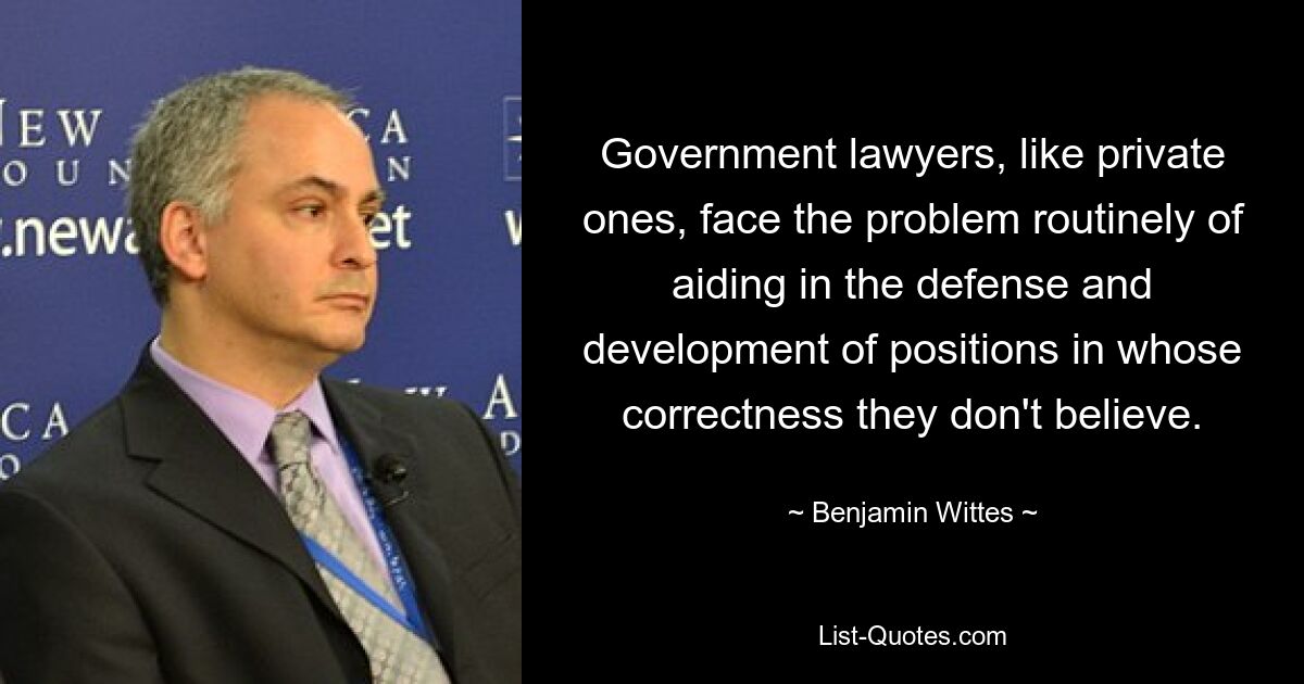 Government lawyers, like private ones, face the problem routinely of aiding in the defense and development of positions in whose correctness they don't believe. — © Benjamin Wittes