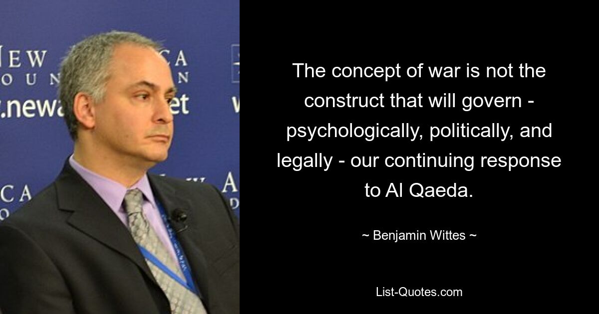 The concept of war is not the construct that will govern - psychologically, politically, and legally - our continuing response to Al Qaeda. — © Benjamin Wittes