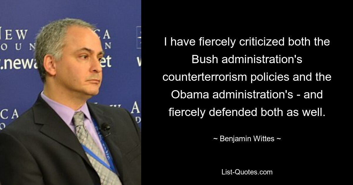 I have fiercely criticized both the Bush administration's counterterrorism policies and the Obama administration's - and fiercely defended both as well. — © Benjamin Wittes