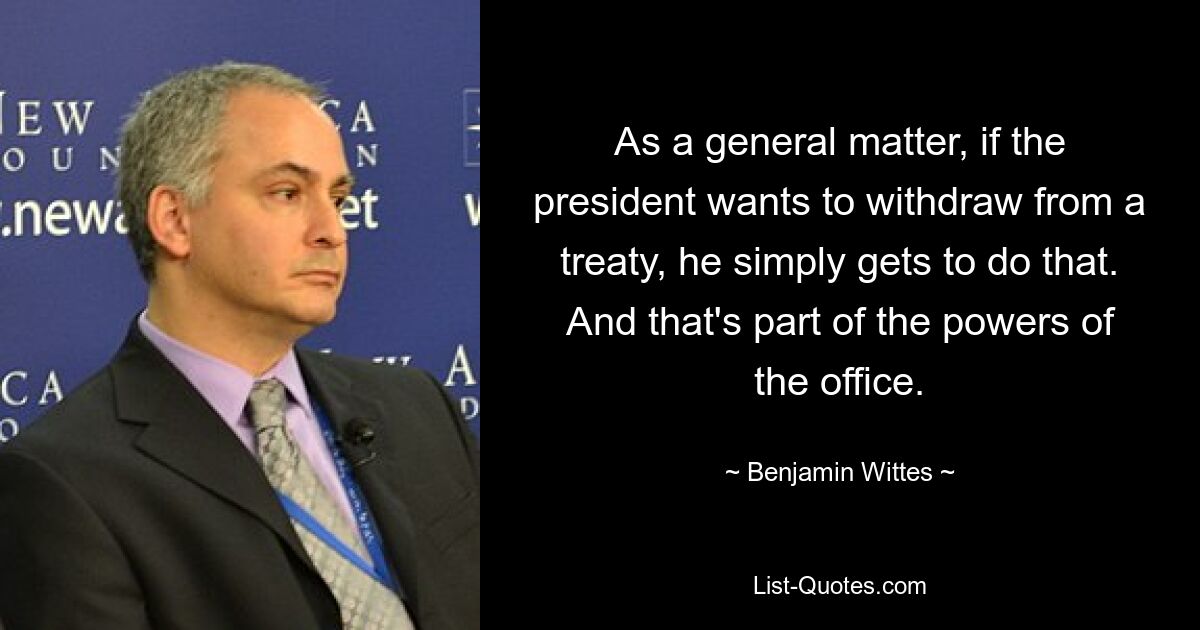 As a general matter, if the president wants to withdraw from a treaty, he simply gets to do that. And that's part of the powers of the office. — © Benjamin Wittes