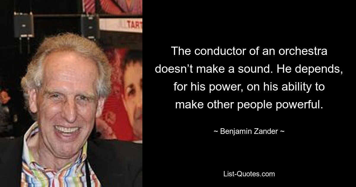 The conductor of an orchestra doesn’t make a sound. He depends, for his power, on his ability to make other people powerful. — © Benjamin Zander