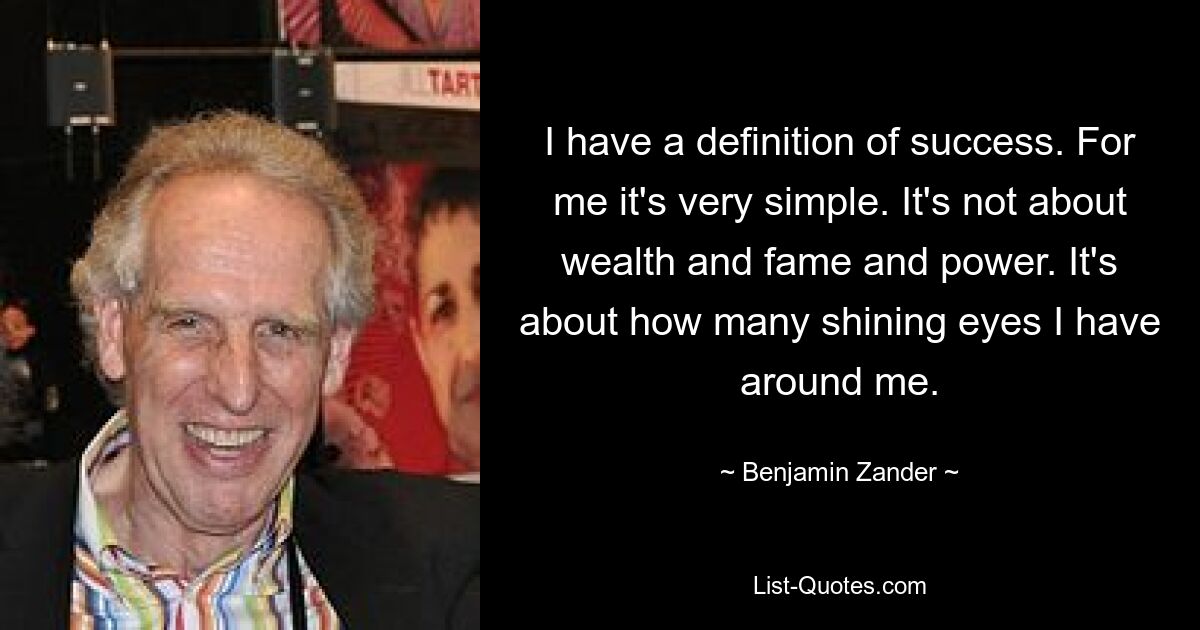 I have a definition of success. For me it's very simple. It's not about wealth and fame and power. It's about how many shining eyes I have around me. — © Benjamin Zander