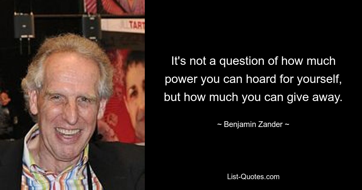 It's not a question of how much power you can hoard for yourself, but how much you can give away. — © Benjamin Zander