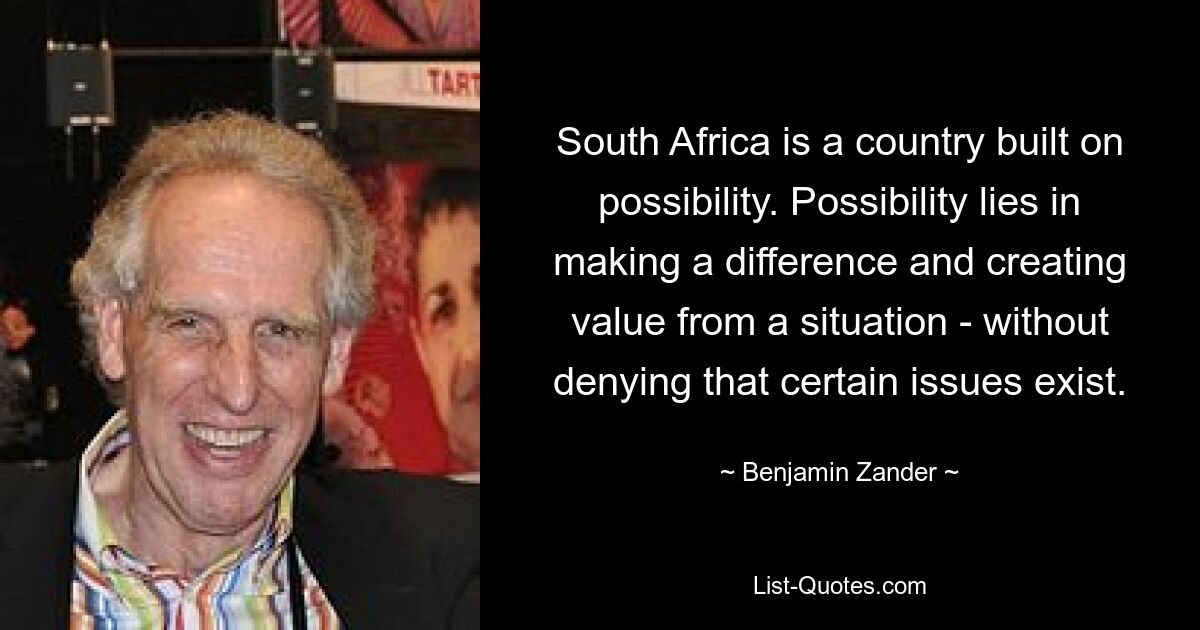 South Africa is a country built on possibility. Possibility lies in making a difference and creating value from a situation - without denying that certain issues exist. — © Benjamin Zander