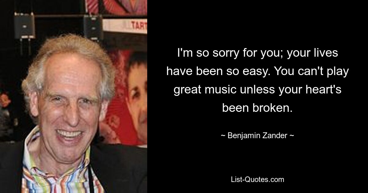 I'm so sorry for you; your lives have been so easy. You can't play great music unless your heart's been broken. — © Benjamin Zander