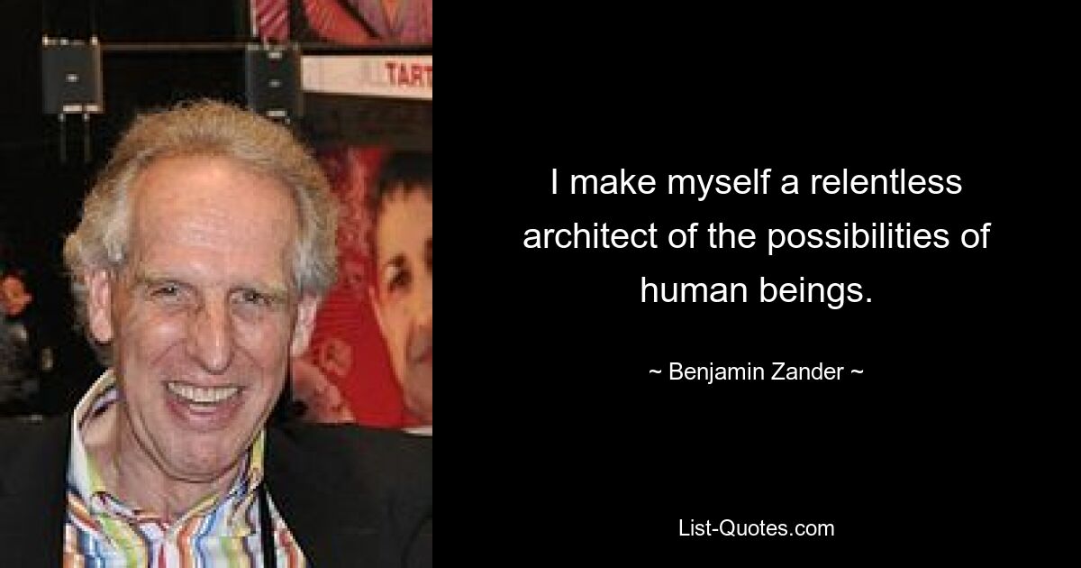 I make myself a relentless architect of the possibilities of human beings. — © Benjamin Zander