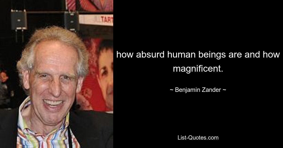 how absurd human beings are and how magnificent. — © Benjamin Zander