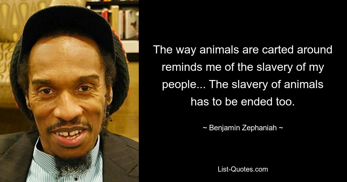 The way animals are carted around reminds me of the slavery of my people... The slavery of animals has to be ended too. — © Benjamin Zephaniah