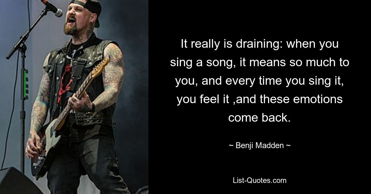 It really is draining: when you sing a song, it means so much to you, and every time you sing it, you feel it ,and these emotions come back. — © Benji Madden