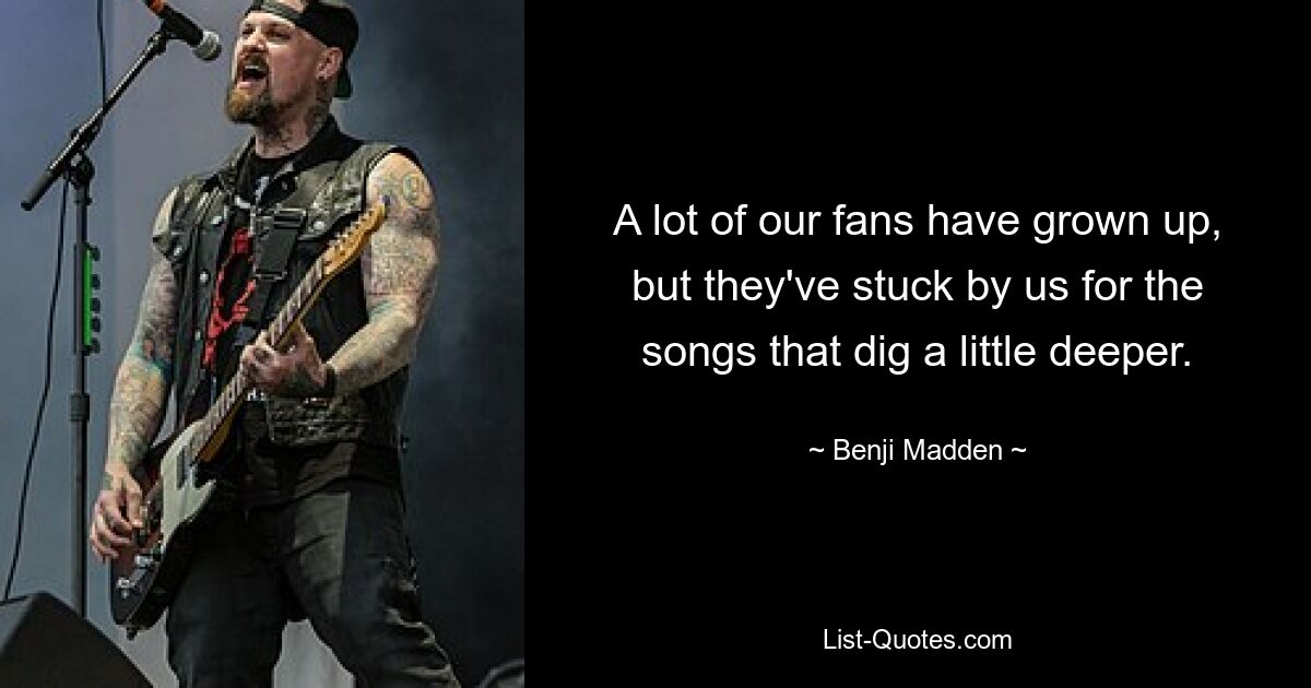 A lot of our fans have grown up, but they've stuck by us for the songs that dig a little deeper. — © Benji Madden