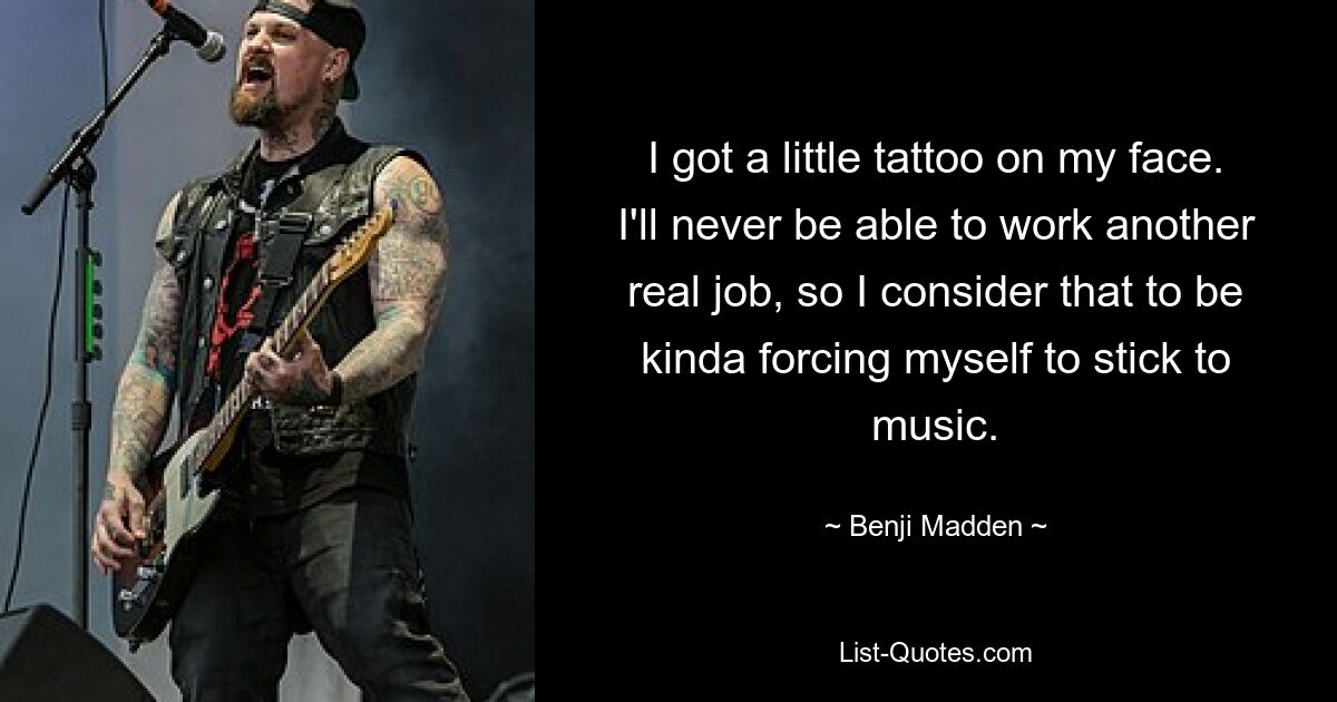 I got a little tattoo on my face. I'll never be able to work another real job, so I consider that to be kinda forcing myself to stick to music. — © Benji Madden